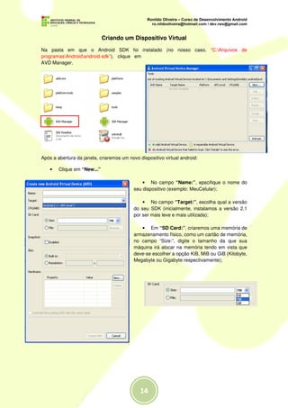 Criando um Dispositivo Virtual

Na pasta em que o Android SDK foi instalado (no nosso caso, “C:Arquivos de
programasAndroidandroid-sdk”), clique em
AVD Manager.




Após a abertura da janela, criaremos um novo dispositivo virtual android:

    •   Clique em “New...”

                                               • No campo “Name:”, epscifique o nome do
                                           seu dispositivo (exemplo: MeuCelular);

                                               • No campo “Target:”, escolha qual a versão
                                           do seu SDK (inicialmente, instalamos a versão 2.1
                                           por ser mais leve e mais utilizada);

                                              • Em “SD Card:”, criaremos uma memória de
                                           armazenamento físico, como um cartão de memória,
                                           no campo “Size:”, digite o tamanho da que sua
                                           máquina irá alocar na memória tendo em vista que
                                           deve-se escolher a opção KiB, MiB ou GiB (Kilobyte,
                                           Megabyte ou Gigabyte respectivamente);
 