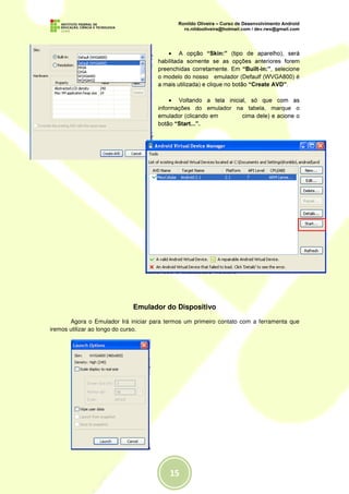 • A opção “Skin:” (tipo de aparelho), será
                                      habilitada somente se as opções anteriores forem
                                      preenchidas corretamente. Em “Built-in:”, selecione
                                      o modelo do nosso emulador (Defaulf (WVGA800) é
                                      a mais utilizada) e clique no botão “Create AVD”.

                                           • Voltando a tela inicial, só que com as
                                      informações do emulador na tabela, marque o
                                      emulador (clicando em        cima dele) e acione o
                                      botão “Start...”.




                             Emulador do Dispositivo

       Agora o Emulador Irá iniciar para termos um primeiro contato com a ferramenta que
iremos utilizar ao longo do curso.
 