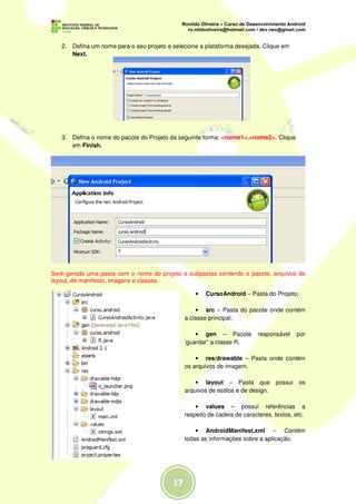 2. Defina um nome para o seu projeto e selecione a plataforma desejada. Clique em
      Next.




   3. Defina o nome do pacote do Projeto da seguinte forma: <nome1>.<nome2>. Clique
      em Finish.




Seré gerado uma pasta com o nome do projeto e subpastas contendo o pacote, arquivos de
layout, de manifesto, imagens e classes.

                                                  •   CursoAndroid – Pasta do Projeto;

                                                  • src – Pasta do pacote onde contém
                                              a classe principal;

                                                  • gen – Pacote         responsável    por
                                              ‘guardar” a classe R.

                                                  • res/drawable – Pasta onde contém
                                              os arquivos de imagem.

                                                  • layout – Pasta que possui os
                                              arquivos de estilos e de design.

                                                  • values – possui referências a
                                              respeito de cadeia de caracteres, textos, etc.

                                                  • AndroidManifest.xml – Contém
                                              todas as informações sobre a aplicação.
 