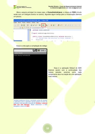 Abra o arquivo principal (no nosso caso, o CursoAndroid.java), e clique em RUN (círculo
verde com um triângulo branco no centro). Aguarde algum tempo para a inicialização (demora
um pouco).




    Essa é a tela após a compilação do código:




                                                               Essa é a aplicação Default do SDK
                                                       Android, porém com a continuidade dos
                                                       nossos estudos, veremos como cada
                                                       componente atua na criação de uma aplicação
                                                       mais vistosa.




Também podemos iniciar o emulador antes de mandar
o aplicativo para o aparelho (poupa tempo na hora do
emulador ficar abrindo) clicando em Window > Android
SDK and AVD Manager. Basta selecionar o AVD
desejado e clicar em start.
 