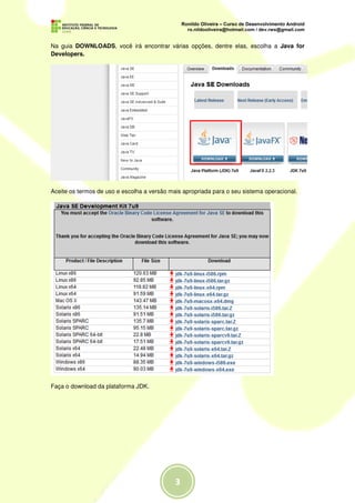 Na guia DOWNLOADS, você irá encontrar várias opções, dentre elas, escolha a Java for
Developers.




Aceite os termos de uso e escolha a versão mais apropriada para o seu sistema operacional.




Faça o download da plataforma JDK.
 