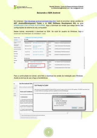 Baixando o SDK Android



No endereço: http://developer.android.com/sdk/index.html você irá encontrar várias versões do
ADT (AndroidDevelopment Tools) e do SDK (Software Development Kit) na guia
DOWNLOAD FOR OTHER PLATFORMS, faça o download da versão que esteja dentro das
configurações de sistema do seu computador.

Nesse tutorial, recomendo o download do SDK. Se você for usuário do Windows, faça o
download recomendado do instalador (.exe).




Para a continuidade do tutorial, será feito o download da versão de instalação para Windows.
Aceite os termos de uso e faça a transferência.




                         Instalação do Android SDK Tools
 