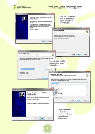 Note que a versão do
              Java foi detectada e
              o SDK está apto a
              ser instalado.




Se for o caso, escolha
outro diretório para a
instalação.




           Clique em Finish e
           será aberta uma
           janela de opções de
           instalação das
           ferramentas.
 