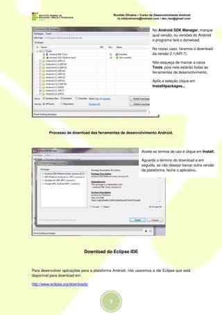 No Android SDK Manager, marque
                                                                    qual versão, ou versões do Android
                                                                    o programa fará o donwload.

                                                                    No nosso caso, faremos o download
                                                                    da versão 2.1(API 7).

                                                                    Não esqueça de marcar a caixa
                                                                    Tools, pois nela estarão todas as
                                                                    ferramentas de desenvolvimento.

                                                                    Após a seleção clique em
                                                                    Install4packages...




          Processo de download das ferramentas de desenvolvimento Android.




                                                              Aceite os termos de uso e clique em Install.

                                                              Aguarde o término do download e em
                                                              seguida, se não desejar baixar outra versão
                                                              da plataforma, feche o aplicativo.




                              Download do Eclipse IDE



Para desenvolver aplicações para a plataforma Android, nós usaremos a ide Eclipse que está
disponível para download em:

http://www.eclipse.org/downloads/
 