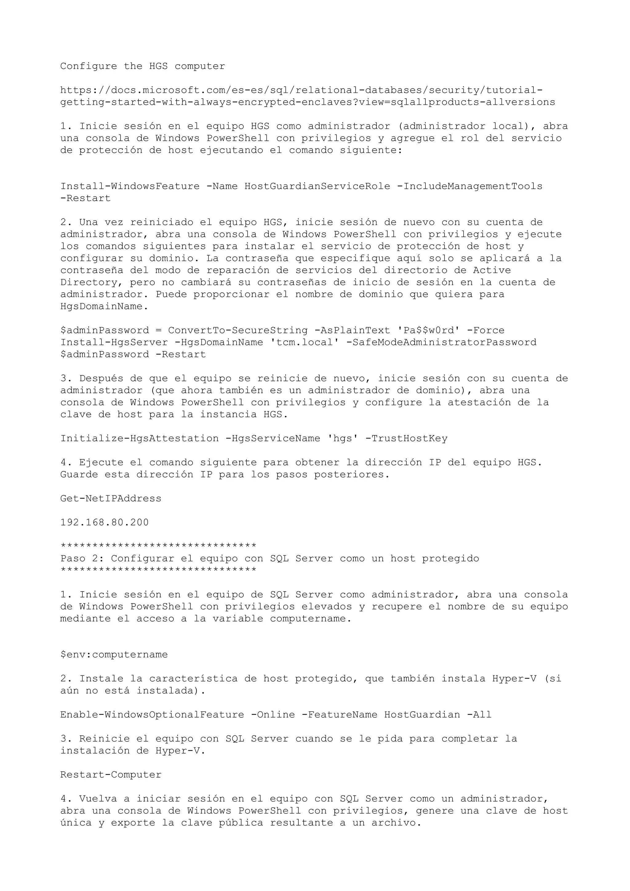 Configure the HGS computer
https://docs.microsoft.com/es-es/sql/relational-databases/security/tutorial-
getting-started-with-always-encrypted-enclaves?view=sqlallproducts-allversions
1. Inicie sesión en el equipo HGS como administrador (administrador local), abra
una consola de Windows PowerShell con privilegios y agregue el rol del servicio
de protección de host ejecutando el comando siguiente:
Install-WindowsFeature -Name HostGuardianServiceRole -IncludeManagementTools
-Restart
2. Una vez reiniciado el equipo HGS, inicie sesión de nuevo con su cuenta de
administrador, abra una consola de Windows PowerShell con privilegios y ejecute
los comandos siguientes para instalar el servicio de protección de host y
configurar su dominio. La contraseña que especifique aquí solo se aplicará a la
contraseña del modo de reparación de servicios del directorio de Active
Directory, pero no cambiará su contraseñas de inicio de sesión en la cuenta de
administrador. Puede proporcionar el nombre de dominio que quiera para
HgsDomainName.
$adminPassword = ConvertTo-SecureString -AsPlainText 'Pa$$w0rd' -Force
Install-HgsServer -HgsDomainName 'tcm.local' -SafeModeAdministratorPassword
$adminPassword -Restart
3. Después de que el equipo se reinicie de nuevo, inicie sesión con su cuenta de
administrador (que ahora también es un administrador de dominio), abra una
consola de Windows PowerShell con privilegios y configure la atestación de la
clave de host para la instancia HGS.
Initialize-HgsAttestation -HgsServiceName 'hgs' -TrustHostKey
4. Ejecute el comando siguiente para obtener la dirección IP del equipo HGS.
Guarde esta dirección IP para los pasos posteriores.
Get-NetIPAddress
192.168.80.200
*******************************
Paso 2: Configurar el equipo con SQL Server como un host protegido
*******************************
1. Inicie sesión en el equipo de SQL Server como administrador, abra una consola
de Windows PowerShell con privilegios elevados y recupere el nombre de su equipo
mediante el acceso a la variable computername.
$env:computername
2. Instale la característica de host protegido, que también instala Hyper-V (si
aún no está instalada).
Enable-WindowsOptionalFeature -Online -FeatureName HostGuardian -All
3. Reinicie el equipo con SQL Server cuando se le pida para completar la
instalación de Hyper-V.
Restart-Computer
4. Vuelva a iniciar sesión en el equipo con SQL Server como un administrador,
abra una consola de Windows PowerShell con privilegios, genere una clave de host
única y exporte la clave pública resultante a un archivo.
 