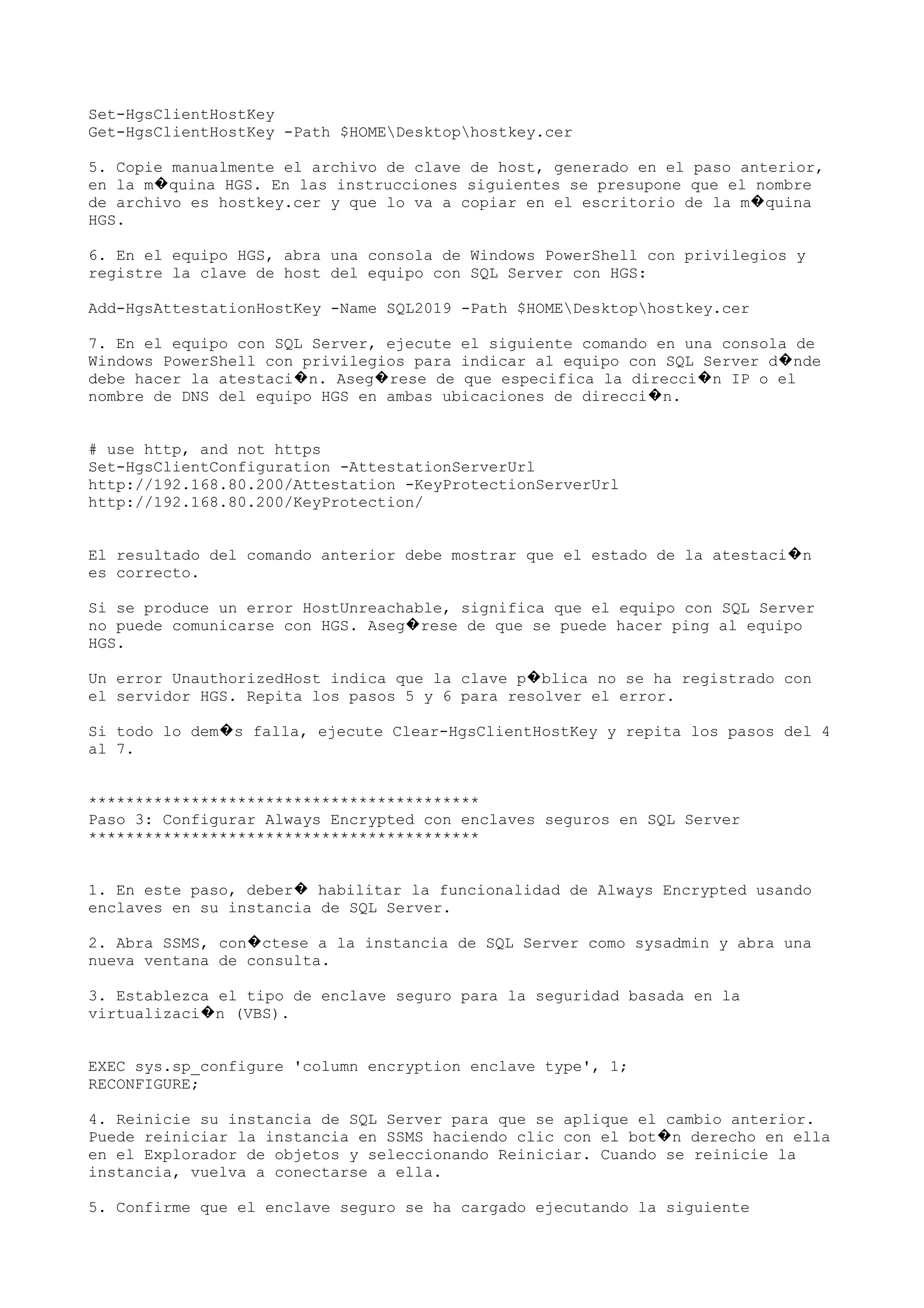 Set-HgsClientHostKey
Get-HgsClientHostKey -Path $HOMEDesktophostkey.cer
5. Copie manualmente el archivo de clave de host, generado en el paso anterior,
en la m quina HGS. En las instrucciones siguientes se presupone que el nombre�
de archivo es hostkey.cer y que lo va a copiar en el escritorio de la m quina�
HGS.
6. En el equipo HGS, abra una consola de Windows PowerShell con privilegios y
registre la clave de host del equipo con SQL Server con HGS:
Add-HgsAttestationHostKey -Name SQL2019 -Path $HOMEDesktophostkey.cer
7. En el equipo con SQL Server, ejecute el siguiente comando en una consola de
Windows PowerShell con privilegios para indicar al equipo con SQL Server d nde�
debe hacer la atestaci n. Aseg rese de que especifica la direcci n IP o el� � �
nombre de DNS del equipo HGS en ambas ubicaciones de direcci n.�
# use http, and not https
Set-HgsClientConfiguration -AttestationServerUrl
http://192.168.80.200/Attestation -KeyProtectionServerUrl
http://192.168.80.200/KeyProtection/
El resultado del comando anterior debe mostrar que el estado de la atestaci n�
es correcto.
Si se produce un error HostUnreachable, significa que el equipo con SQL Server
no puede comunicarse con HGS. Aseg rese de que se puede hacer ping al equipo�
HGS.
Un error UnauthorizedHost indica que la clave p blica no se ha registrado con�
el servidor HGS. Repita los pasos 5 y 6 para resolver el error.
Si todo lo dem s falla, ejecute Clear-HgsClientHostKey y repita los pasos del 4�
al 7.
******************************************
Paso 3: Configurar Always Encrypted con enclaves seguros en SQL Server
******************************************
1. En este paso, deber habilitar la funcionalidad de Always Encrypted usando�
enclaves en su instancia de SQL Server.
2. Abra SSMS, con ctese a la instancia de SQL Server como sysadmin y abra una�
nueva ventana de consulta.
3. Establezca el tipo de enclave seguro para la seguridad basada en la
virtualizaci n (VBS).�
EXEC sys.sp_configure 'column encryption enclave type', 1;
RECONFIGURE;
4. Reinicie su instancia de SQL Server para que se aplique el cambio anterior.
Puede reiniciar la instancia en SSMS haciendo clic con el bot n derecho en ella�
en el Explorador de objetos y seleccionando Reiniciar. Cuando se reinicie la
instancia, vuelva a conectarse a ella.
5. Confirme que el enclave seguro se ha cargado ejecutando la siguiente
 
