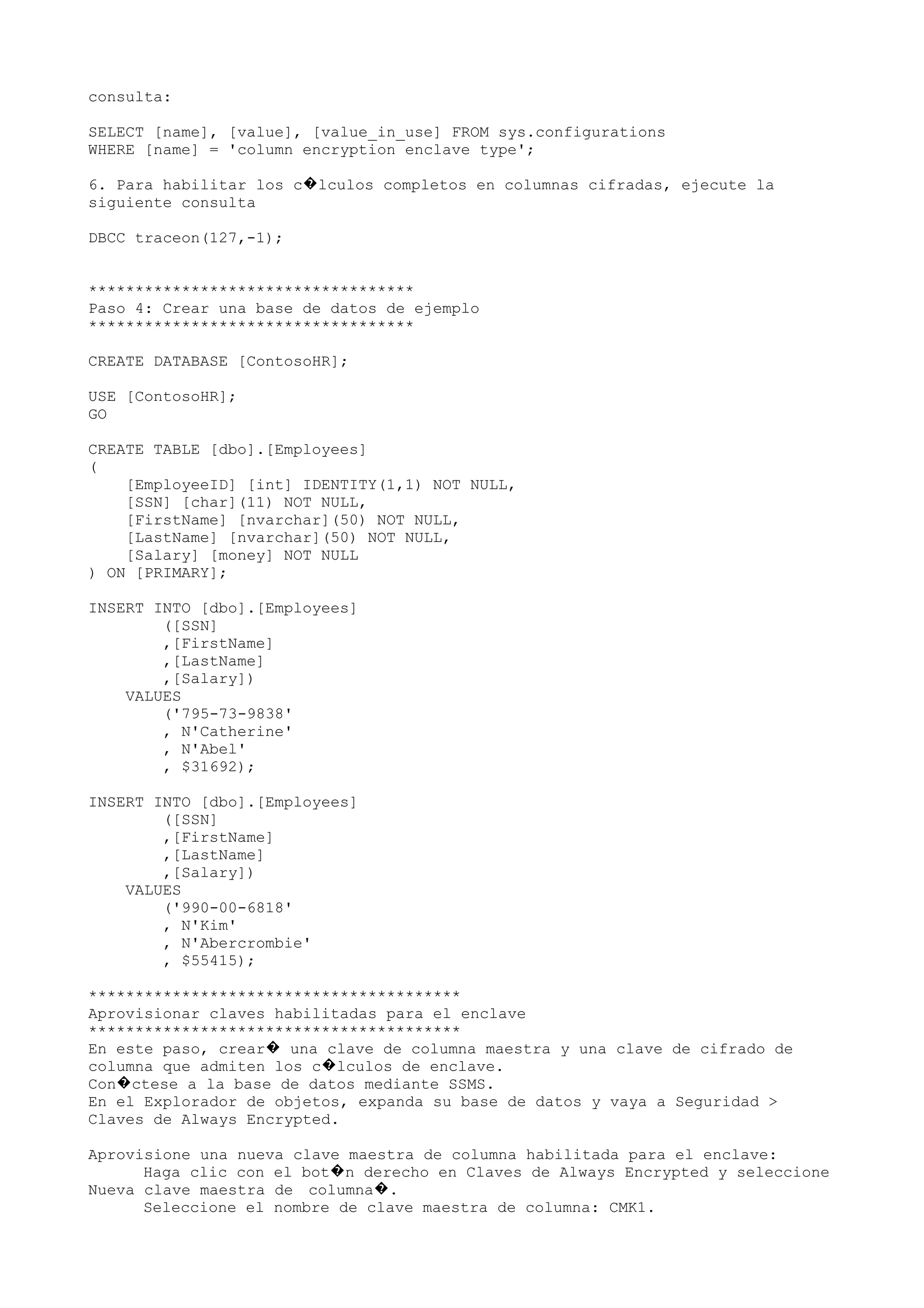 consulta:
SELECT [name], [value], [value_in_use] FROM sys.configurations
WHERE [name] = 'column encryption enclave type';
6. Para habilitar los c lculos completos en columnas cifradas, ejecute la�
siguiente consulta
DBCC traceon(127,-1);
***********************************
Paso 4: Crear una base de datos de ejemplo
***********************************
CREATE DATABASE [ContosoHR];
USE [ContosoHR];
GO
CREATE TABLE [dbo].[Employees]
(
[EmployeeID] [int] IDENTITY(1,1) NOT NULL,
[SSN] [char](11) NOT NULL,
[FirstName] [nvarchar](50) NOT NULL,
[LastName] [nvarchar](50) NOT NULL,
[Salary] [money] NOT NULL
) ON [PRIMARY];
INSERT INTO [dbo].[Employees]
([SSN]
,[FirstName]
,[LastName]
,[Salary])
VALUES
('795-73-9838'
, N'Catherine'
, N'Abel'
, $31692);
INSERT INTO [dbo].[Employees]
([SSN]
,[FirstName]
,[LastName]
,[Salary])
VALUES
('990-00-6818'
, N'Kim'
, N'Abercrombie'
, $55415);
****************************************
Aprovisionar claves habilitadas para el enclave
****************************************
En este paso, crear una clave de columna maestra y una clave de cifrado de�
columna que admiten los c lculos de enclave.�
Con ctese a la base de datos mediante SSMS.�
En el Explorador de objetos, expanda su base de datos y vaya a Seguridad >
Claves de Always Encrypted.
Aprovisione una nueva clave maestra de columna habilitada para el enclave:
Haga clic con el bot n derecho en Claves de Always Encrypted y seleccione�
Nueva clave maestra de columna .�
Seleccione el nombre de clave maestra de columna: CMK1.
 