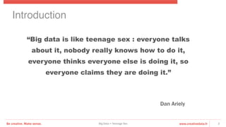 Be creative. Make sense. www.creativedata.frBig Data = Teenage Sex 2
“Big data is like teenage sex : everyone talks
about it, nobody really knows how to do it,
everyone thinks everyone else is doing it, so
everyone claims they are doing it.”
Dan Ariely
Introduction!
 
