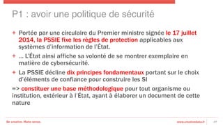 Be creative. Make sense. www.creativedata.fr
+  Portée par une circulaire du Premier ministre signée le 17 juillet
2014, la PSSIE fixe les règles de protection applicables aux
systèmes d’information de l’État.
+  … L’État ainsi affiche sa volonté de se montrer exemplaire en
matière de cybersécurité.
+  La PSSIE décline dix principes fondamentaux portant sur le choix
d’éléments de confiance pour construire les SI
=> constituer une base méthodologique pour tout organisme ou
institution, extérieur à l’État, ayant à élaborer un document de cette
nature
29
P1 : avoir une politique de sécurité!
 