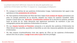 Be creative. Make sense. www.creativedata.fr 31
+  P1. Lorsque la maîtrise de ses systèmes d’information l’exige, l’administration fait appel à des
opérateurs et des prestataires de confiance.
+  P2. Tout système d’information de l’État doit faire l’objet d’une analyse de risques permettant une
prise en compte préventive de sa sécurité, adaptée aux enjeux du système considéré. Cette
analyse s’inscrit dans une démarche d’amélioration continue de la sécurité du système, pendant
toute sa durée de vie. Cette démarche doit également permettre de maintenir à jour une
cartographie précise des systèmes d’information en service.
+  P3. Les moyens humains et financiers consacrés à la sécurité des systèmes d’information de
l’État doivent être planifiés, quantifiés et identifiés au sein des ressources globales des systèmes
d’information.
+  P4. Des moyens d’authentification forte des agents de l’État sur les systèmes d’information
doivent être mis en place. L’usage d’une carte à puce doit être privilégié.
Le présent document déﬁnit les mesures de sécurité applicables aux
systèmes d’information de l’État. Il s’appuie sur 10 principes stratégiques :!
 