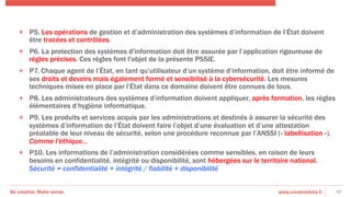 Be creative. Make sense. www.creativedata.fr
+  P5. Les opérations de gestion et d’administration des systèmes d’information de l’État doivent
être tracées et contrôlées.
+  P6. La protection des systèmes d'information doit être assurée par l’application rigoureuse de
règles précises. Ces règles font l'objet de la présente PSSIE.
+  P7. Chaque agent de l’État, en tant qu’utilisateur d’un système d’information, doit être informé de
ses droits et devoirs mais également formé et sensibilisé à la cybersécurité. Les mesures
techniques mises en place par l’État dans ce domaine doivent être connues de tous.
+  P8. Les administrateurs des systèmes d’information doivent appliquer, après formation, les règles
élémentaires d’hygiène informatique.
+  P9. Les produits et services acquis par les administrations et destinés à assurer la sécurité des
systèmes d’information de l’État doivent faire l’objet d’une évaluation et d’une attestation
préalable de leur niveau de sécurité, selon une procédure reconnue par l’ANSSI (« labellisation »).
Comme l'éthique…
+  P10. Les informations de l’administration considérées comme sensibles, en raison de leurs
besoins en confidentialité, intégrité ou disponibilité, sont hébergées sur le territoire national.
Sécurité = confidentialité + intégrité / fiabilité + disponibilité
32
 