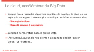 Be creative. Make sense. www.creativedata.fr
+  Lorsque l’on a rassemblé d’énormes quantités de données, le cloud est un
espace de stockage et traitement plus adapté que des infrastructures sur site :
§  Stockage élastique
§  Capacité serveurs à la demande
⇒ Le Cloud démocratise l’accès au Big Data.
⇒ Aujourd’hui, aucun de nos clients n’a souhaité choisir l’option
Cloud. Et Pourtant…
37
Le cloud, accélérateur du Big Data!
 