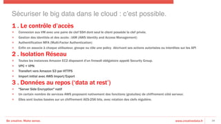 Be creative. Make sense. www.creativedata.fr
1 . Le contrôle d’accès
+  Connexion aux VM avec une paire de clef SSH dont seul le client possède la clef privée.
+  Gestion des identités et des accès : IAM (AWS Identity and Access Management)
+  Authentification MFA (Multi-Factor Authentication)
+  Enfin on associe à chaque utilisateur, groupe ou rôle une policy décrivant ses actions autorisées ou interdites sur les API
2 . Isolation Réseau
+  Toutes les instances Amazon EC2 disposent d'un firewall obligatoire appelé Security Group.
+  VPC + VPN
+  Transfert vers Amazon S3 par HTTPS
+  Import initial avec AWS Import/Export
3 . Données au repos (‘data at rest’)
+  "Server Side Encryption" natif
+  Un certain nombre de services AWS proposent nativement des fonctions (gratuites) de chiffrement côté serveur.
+  Elles sont toutes basées sur un chiffrement AES-256 bits, avec rotation des clefs régulière.
38
Sécuriser le big data dans le cloud : c’est possible.!
 