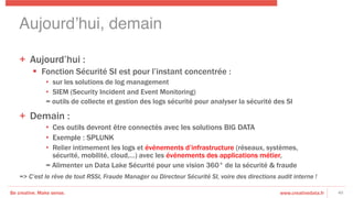 Be creative. Make sense. www.creativedata.fr
Aujourd’hui, demain!
40
+  Aujourd’hui :
§  Fonction Sécurité SI est pour l’instant concentrée :
•  sur les solutions de log management
•  SIEM (Security Incident and Event Monitoring)
= outils de collecte et gestion des logs sécurité pour analyser la sécurité des SI
+  Demain :
•  Ces outils devront être connectés avec les solutions BIG DATA
•  Exemple : SPLUNK
•  Relier intimement les logs et événements d’infrastructure (réseaux, systèmes,
sécurité, mobilité, cloud,…) avec les événements des applications métier,
= Alimenter un Data Lake Sécurité pour une vision 360° de la sécurité & fraude
=> C’est le rêve de tout RSSI, Fraude Manager ou Directeur Sécurité SI, voire des directions audit interne ! 
 