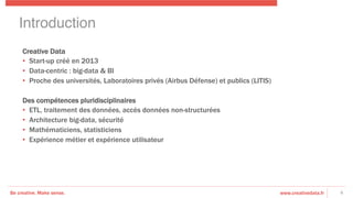 Be creative. Make sense. www.creativedata.fr 6
Creative Data
•  Start-up créé en 2013
•  Data-centric : big-data & BI
•  Proche des universités, Laboratoires privés (Airbus Défense) et publics (LITIS)
Des compétences pluridisciplinaires
•  ETL, traitement des données, accès données non-structurées
•  Architecture big-data, sécurité
•  Mathématiciens, statisticiens
•  Expérience métier et expérience utilisateur
Introduction!
 