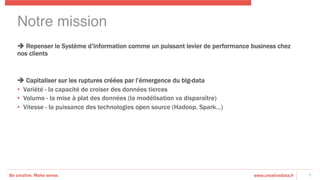 Be creative. Make sense. www.creativedata.fr
Notre mission!
è Repenser le Système d’Information comme un puissant levier de performance business chez
nos clients
è Capitaliser sur les ruptures créées par l’émergence du big-data
•  Variété - la capacité de croiser des données tierces
•  Volume - la mise à plat des données (la modélisation va disparaître)
•  Vitesse - la puissance des technologies open source (Hadoop, Spark…)
7
 