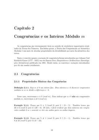Capítulo 2
Congruências e os Inteiros Módulo m
As congruências são extremamente úteis no sentido de estabelecer importantes resul-
tados da Teoria dos Números. Em linhas gerais, a Teoria das Congruências ou Aritmética
Modular é um meio de abordar propriedades da divisibilidade por meio da aritmética dos
restos.
Tanto o conceito quanto a notação de congruência foram introduzidos por Johann Carl
Friedrich Gauss (1777 - 1855) em seu famoso livro Disquisitiones Arithmeticae (Investiga-
ções Aritméticas) publicado em 1801. Desde então, os conceitos e notações introduzidos
por ele são usados atualmente.
2.1 Congruências
2.1.1 Propriedades Básicas das Conguências
Denição 2.1.1. Seja m 6= 0 um inteiro xo. Dois inteiros a e b dizem-se congruentes
módulos m se m divide a diferença a − b.
Nesse caso, escrevemos a ≡ b (mod m). Para indicar que a e b não são congruentes
módulo m, escrevemos a 6≡ b (mod m).
Exemplo 2.1.1. Temos que 9 ≡ 5 (mod 2) pois 2 | (9 − 5). Também temos que
20 ≡ 6 (mod 2) pois 2 | (20 − 6). De fato, é fácil vericar que dois números são congru-
entes módulo 2 se e somente se eles são ambos pares ou ambos ímpares.
Exemplo 2.1.2. Temos que 5 6≡ 1 (mod 3) pois 3 - (5 − 1). Também temos que
8 6≡ 24 (mod 5) pois 5 - (8 − 24).
18
 