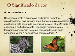 O Significado da cor
A cor na natureza

Das zebras preto e branco às borboletas de brilho
caleidoscópico, dos musgos mais banais as aves exóticas,
a natureza está inundada de cores incríveis. Quanto mais a
natureza é perturbada pela tecnologia humana, mais
tomamos consciência de quão complicadas são suas
conexões. A cor é parte dessa complexidade.
 