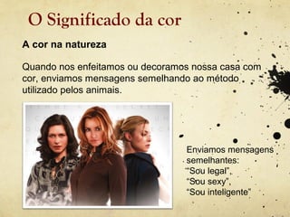 O Significado da cor
A cor na natureza

Quando nos enfeitamos ou decoramos nossa casa com
cor, enviamos mensagens semelhando ao método
utilizado pelos animais.




                                 Enviamos mensagens
                                 semelhantes:
                                 “Sou legal”,
                                 “Sou sexy”,
                                 “Sou inteligente”
 