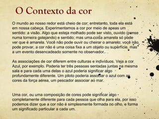 O Contexto da cor
O mundo ao nosso redor está cheio de cor; entretanto, toda ela está
em nossa cabeça. Experimentamos a cor por meio de apeas um
sentido: a visão. Algo que esteja molhado pode ser visto, ouvido (pense
numa torneira gotejando) e sentido; mas uma coisa amarela só pode
ver que é amarela. Você não pode ouvir ou cheirar o amarelo; você não
pode provar, a cor não é uma coisa fixa a um objeto ou superfície, mas
a um evento desencadeado somente no observador.

As associações de cor diferem entre culturas e indivíduos. Veja a cor
Azul, por exemplo. Poderia ter três pessoas sentadas juntas na mesma
sala e para cada uma delas o azul poderia significar algo
profundamente diferente. Um piloto poderia associar o azul com as
cores da força aérea, um pescador associar ao mar.


Uma cor, ou uma composição de cores pode significar algo
completamente diferente para cada pessoa que olha para ela, por isso
podemos dizer que a cor não é simplesmente formada no olho, e forma
um significado particular a cada um.
 