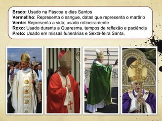 Braco: Usado na Páscoa e dias Santos
Vermellho: Representa o sangue, datas que representa o martírio
Verde: Representa a vida, usado rotineiramente
Roxo: Usado durante a Quaresma, tempos de reflexão e paciência
Preto: Usado em missas funerárias e Sexta-feira Santa.
 