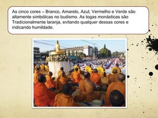 As cinco cores – Branco, Amarelo, Azul, Vermelho e Verde são
altamente simbólicas no budismo. As togas monásticas são
Tradicionalmente laranja, evitando qualquer dessas cores e
indicando humildade.
 
