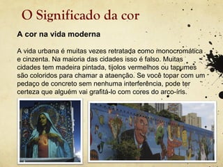 O Significado da cor
A cor na vida moderna

A vida urbana é muitas vezes retratada como monocromática
e cinzenta. Na maioria das cidades isso é falso. Muitas
cidades tem madeira pintada, tijolos vermelhos ou tapumes
são coloridos para chamar a ataenção. Se você topar com um
pedaço de concreto sem nenhuma interferência, pode ter
certeza que alguém vai grafitá-lo com cores do arco-íris.
 