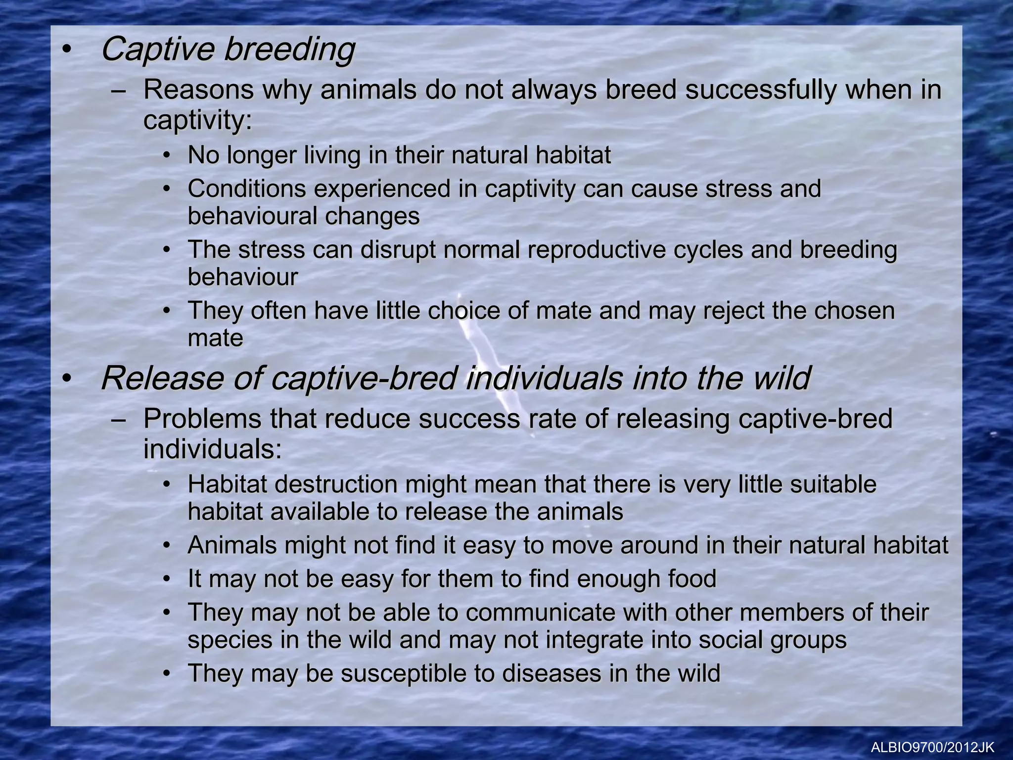 • Captive breeding
   – Reasons why animals do not always breed successfully when in
     captivity:
      • No longer living in their natural habitat
      • Conditions experienced in captivity can cause stress and
        behavioural changes
      • The stress can disrupt normal reproductive cycles and breeding
        behaviour
      • They often have little choice of mate and may reject the chosen
        mate
• Release of captive-bred individuals into the wild
   – Problems that reduce success rate of releasing captive-bred
     individuals:
      • Habitat destruction might mean that there is very little suitable
        habitat available to release the animals
      • Animals might not find it easy to move around in their natural habitat
      • It may not be easy for them to find enough food
      • They may not be able to communicate with other members of their
        species in the wild and may not integrate into social groups
      • They may be susceptible to diseases in the wild

                                                                      ALBIO9700/2012JK
 