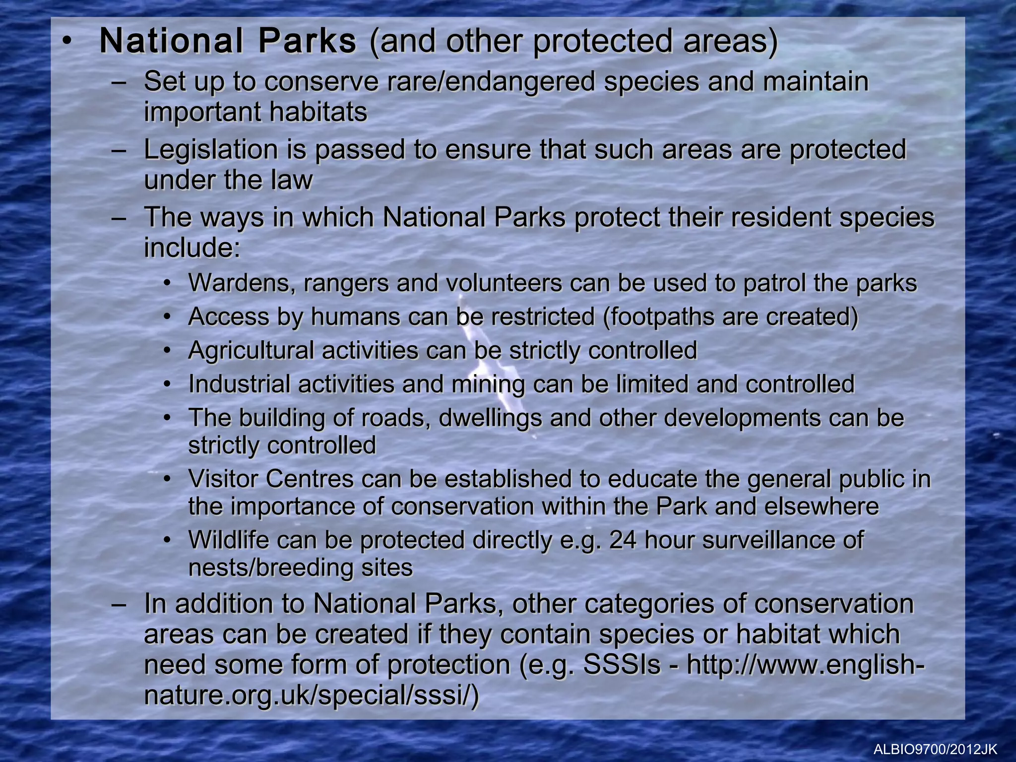 • National Parks (and other protected areas)
   – Set up to conserve rare/endangered species and maintain
     important habitats
   – Legislation is passed to ensure that such areas are protected
     under the law
   – The ways in which National Parks protect their resident species
     include:
       • Wardens, rangers and volunteers can be used to patrol the parks
       • Access by humans can be restricted (footpaths are created)
       • Agricultural activities can be strictly controlled
       • Industrial activities and mining can be limited and controlled
       • The building of roads, dwellings and other developments can be
         strictly controlled
       • Visitor Centres can be established to educate the general public in
         the importance of conservation within the Park and elsewhere
       • Wildlife can be protected directly e.g. 24 hour surveillance of
         nests/breeding sites
   – In addition to National Parks, other categories of conservation
     areas can be created if they contain species or habitat which
     need some form of protection (e.g. SSSIs - http://www.english-
     nature.org.uk/special/sssi/)
                                                                      ALBIO9700/2012JK
 