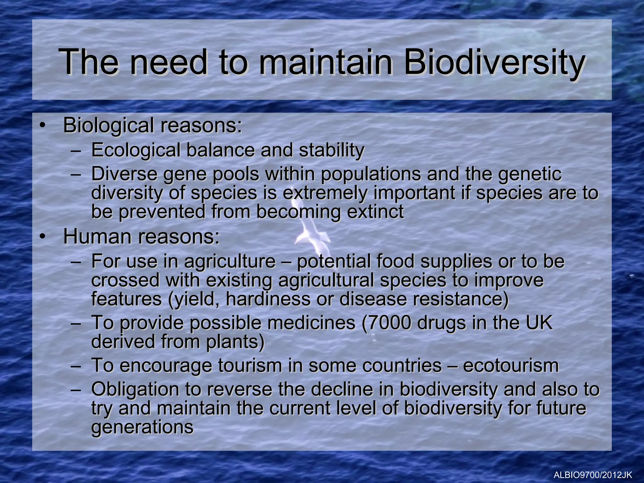 The need to maintain Biodiversity
• Biological reasons:
   – Ecological balance and stability
   – Diverse gene pools within populations and the genetic
     diversity of species is extremely important if species are to
     be prevented from becoming extinct
• Human reasons:
   – For use in agriculture – potential food supplies or to be
     crossed with existing agricultural species to improve
     features (yield, hardiness or disease resistance)
   – To provide possible medicines (7000 drugs in the UK
     derived from plants)
   – To encourage tourism in some countries – ecotourism
   – Obligation to reverse the decline in biodiversity and also to
     try and maintain the current level of biodiversity for future
     generations

                                                            ALBIO9700/2012JK
 