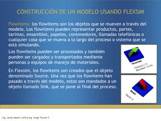 CONSTRUCCIÓN DE UN MODELO USANDO FLEXSIM Flowitems:  los flowitems son los objetos que se mueven a través del modelo. Los flowitems pueden representar productos, partes, tarimas, ensambles, papeles, contenedores, llamadas telefónicas o cualquier cosa que se mueva a lo largo del proceso o sistema que se está simulando.  Los flowitems pueden ser procesados y también pueden ser cargados y transportados mediante personas o equipos de manejo de materiales.  En Flexsim, los flowitems son creados que el objeto denominado Source. Una vez que los flowitems han pasado a través del modelo, estos son mandados a un objeto llamado Sink, que se pone al final del proceso. 