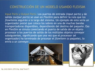CONSTRUCCIÓN DE UN MODELO USANDO FLEXSIM Input Ports y Output Ports:  Los puertos de entrada ( input ports ) y de salida ( output ports ) se usan en  FlexSim  para definir la ruta que los  flowitems  seguirán a lo largo del sistema. Un ejemplo de esto sería un organizador postal que coloca los sobres en una de muchas bandas transportadoras disponibles, dependiendo del destino del paquete. Eso en  FlexSim  se simula conectando el puerto de salida de un objeto  processor  a los puertos de salida de los múltiples objetos  conveyor  subsiguientes, significando que una vez que el  processor  (el organizador) ha terminado de procesar el  flowitem  (o paquete), lo envía a un  conveyor .  