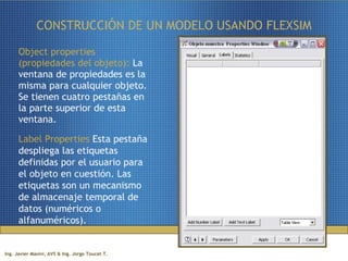 CONSTRUCCIÓN DE UN MODELO USANDO FLEXSIM Object properties (propiedades del objeto):  La ventana de propiedades es la misma para cualquier objeto. Se tienen cuatro pestañas en la parte superior de esta ventana. Label Properties  Esta pestaña despliega las etiquetas definidas por el usuario para el objeto en cuestión. Las etiquetas son un mecanismo de almacenaje temporal de datos (numéricos o alfanuméricos).  