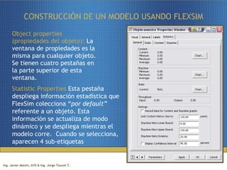 CONSTRUCCIÓN DE UN MODELO USANDO FLEXSIM Object properties (propiedades del objeto):  La ventana de propiedades es la misma para cualquier objeto. Se tienen cuatro pestañas en la parte superior de esta ventana. Statistic Properties  Esta pestaña despliega información estadística que FlexSim colecciona “ por default”  referente a un objeto. Esta información se actualiza de modo dinámico y se despliega mientras el modelo corre.  Cuando se selecciona, aparecen 4 sub-etiquetas 