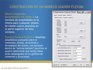 CONSTRUCCIÓN DE UN MODELO USANDO FLEXSIM Object properties (propiedades del objeto):  La ventana de propiedades es la misma para cualquier objeto. Se tienen cuatro pestañas en la parte superior de esta ventana. Statistics General Properties  Despliega estadísticas puntuales sobre el contenido, estado, duraciones y  throughput  del objeto. Las opciones dentro de “ setting options”  permiten al usuario determinar qué tantos datos serán desplegados en los gráficos de contenido y duraciones. 
