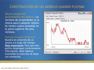 CONSTRUCCIÓN DE UN MODELO USANDO FLEXSIM Object properties (propiedades del objeto):  La ventana de propiedades es la misma para cualquier objeto. Se tienen cuatro pestañas en la parte superior de esta ventana. Statistics Content Properties  Muestra el contenido de un objeto a lo largo del tiempo.  Nota importante:  Para que esta gráfica despliegue correctamente información, debe haberse  encendido  la colección de datos con antelación. 