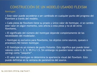 CONSTRUCCIÓN DE UN MODELO USANDO FLEXSIM Itemtype:   Este valor puede accederse o ser cambiado en cualquier punto del progreso del Flowitem a través del modelo. Cada pieza de flowitem tiene su propio y único valor de itemtype, si se cambia este valor en algún momento, solo afecta a esta pieza y no al de otros flowitems. El significado del número del itemtype depende completamente de las necesidades del modelador.  Itemtype es exclusivo para flowitems, los objetos como sources, queues o processors NO tienen itemtype. El itemtype es un número de punto flotante. Esto significa que puede tener valores como 1, 2, 3, 99.9 ó 1.5. Sin embargo no pueden tener valores de texto (string) como “paquete”. El valor del itemtype no determina la apariencia visual del flowitem. Esto puede definirse en la ventana de parámetros del source.  