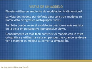 VISTAS DE UN MODELO Flexsim utiliza un ambiente de modelación tridimensional.  La vista del modelo por default para construir modelos se llama vista ortográfica (ortographic view).  También puede verse el modelo en una forma más realista en la vista en perspectiva (perspective view).  Generalmente es más fácil construir el modelo con la vista ortográfica y utilizar la vista en perspectiva cuando se desea ver o mostrar el modelo al correr la simulación. 