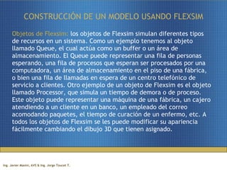 CONSTRUCCIÓN DE UN MODELO USANDO FLEXSIM Objetos de Flexsim:  los objetos de Flexsim simulan diferentes tipos de recursos en un sistema. Como un ejemplo tenemos al objeto llamado Queue, el cual actúa como un buffer o un área de almacenamiento. El Queue puede representar una fila de personas esperando, una fila de procesos que esperan ser procesados por una computadora, un área de almacenamiento en el piso de una fábrica, o bien una fila de llamadas en espera de un centro telefónico de servicio a clientes. Otro ejemplo de un objeto de Flexsim es el objeto llamado Processor, que simula un tiempo de demora o de proceso. Este objeto puede representar una máquina de una fábrica, un cajero atendiendo a un cliente en un banco, un empleado del correo acomodando paquetes, el tiempo de curación de un enfermo, etc. A todos los objetos de Flexsim se les puede modificar su apariencia fácilmente cambiando el dibujo 3D que tienen asignado. 
