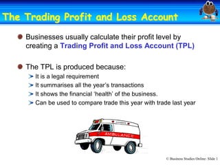 The Trading Profit and Loss Account 
Account
Businesses usually calculate their profit level by 
creating a Trading Profit and Loss Account (TPL) 
The TPL is produced because: 
It is a legal requirement 
It summarises all the year’s transactions 
It shows the financial ‘health’ of the business. 
Can be used to compare trade this year with trade last year

© Business Studies Online: Slide 1 

 