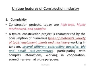 Unique features of Construction Industry
1. Complexity
• Construction projects, today, are high-tech, highly
mechanized, and complex.
• A typical construction project is characterized by the
consumption of numerous types of materials, variety
of tools, equipment, plants and machinery working in
tandem, several different contracting agencies, big
and small, sub-contractors, participating with
complex interactions, working in cooperation,
sometimes even at cross purposes.
Akash Padole 10
 