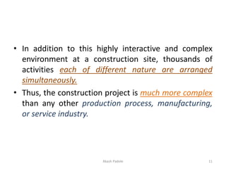 • In addition to this highly interactive and complex
environment at a construction site, thousands of
activities each of different nature are arranged
simultaneously.
• Thus, the construction project is much more complex
than any other production process, manufacturing,
or service industry.
Akash Padole 11
 