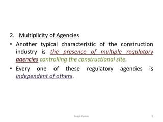 2. Multiplicity of Agencies
• Another typical characteristic of the construction
industry is the presence of multiple regulatory
agencies controlling the constructional site.
• Every one of these regulatory agencies is
independent of others.
Akash Padole 12
 
