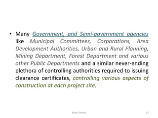 • Many Government, and Semi-government agencies
like Municipal Committees, Corporations, Area
Development Authorities, Urban and Rural Planning,
Mining Department, Forest Department and various
other Public Departments and a similar never-ending
plethora of controlling authorities required to issuing
clearance certificates, controlling various aspects of
construction at each project site.
Akash Padole 13
 