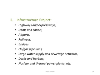 ii. Infrastructure Project:
• Highways and expressways,
• Dams and canals,
• Airports,
• Railways,
• Bridges
• Oil/gas pipe lines,
• Large water supply and sewerage networks,
• Docks and harbors,
• Nuclear and thermal power plants, etc.
Akash Padole 16
 