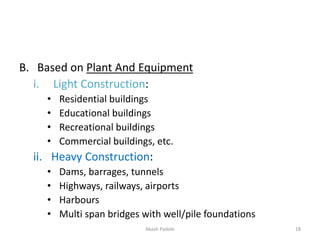 B. Based on Plant And Equipment
i. Light Construction:
• Residential buildings
• Educational buildings
• Recreational buildings
• Commercial buildings, etc.
ii. Heavy Construction:
• Dams, barrages, tunnels
• Highways, railways, airports
• Harbours
• Multi span bridges with well/pile foundations
Akash Padole 18
 