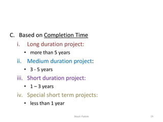 C. Based on Completion Time
i. Long duration project:
• more than 5 years
ii. Medium duration project:
• 3 - 5 years
iii. Short duration project:
• 1 – 3 years
iv. Special short term projects:
• less than 1 year
Akash Padole 19
 