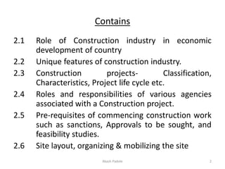 Contains
2.1 Role of Construction industry in economic
development of country
2.2 Unique features of construction industry.
2.3 Construction projects- Classification,
Characteristics, Project life cycle etc.
2.4 Roles and responsibilities of various agencies
associated with a Construction project.
2.5 Pre-requisites of commencing construction work
such as sanctions, Approvals to be sought, and
feasibility studies.
2.6 Site layout, organizing & mobilizing the site
Akash Padole 2
 