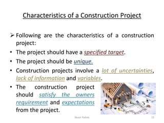 Characteristics of a Construction Project
➢ Following are the characteristics of a construction
project:
• The project should have a specified target.
• The project should be unique.
• Construction projects involve a lot of uncertainties,
lack of information and variables.
• The construction project
should satisfy the owners
requirement and expectations
from the project.
Akash Padole 22
 
