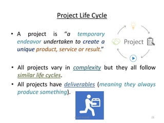 Project Life Cycle
• A project is “a temporary
endeavor undertaken to create a
unique product, service or result.”
• All projects vary in complexity but they all follow
similar life cycles.
• All projects have deliverables (meaning they always
produce something).
Akash Padole 23
 